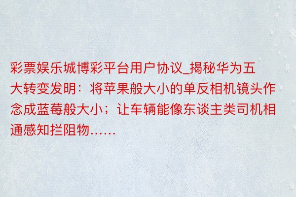 彩票娱乐城博彩平台用户协议_揭秘华为五大转变发明：将苹果般大小的单反相机镜头作念成蓝莓般大小；让车辆能像东谈主类司机相通感知拦阻物……