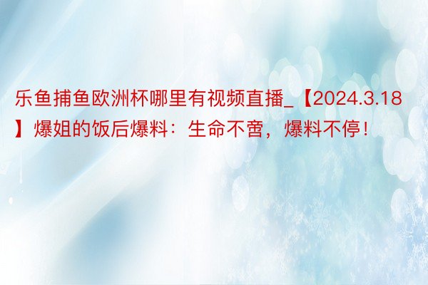 乐鱼捕鱼欧洲杯哪里有视频直播_【2024.3.18】爆姐的饭后爆料：生命不啻，爆料不停！