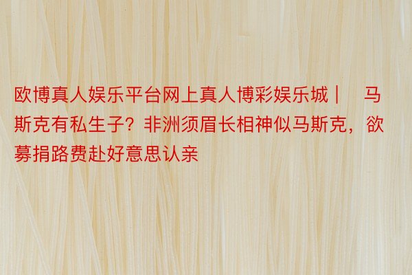 欧博真人娱乐平台网上真人博彩娱乐城 | ​马斯克有私生子？非洲须眉长相神似马斯克，欲募捐路费赴好意思认亲