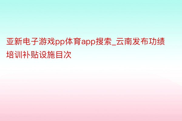 亚新电子游戏pp体育app搜索_云南发布功绩培训补贴设施目次