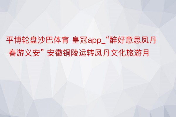 平博轮盘沙巴体育 皇冠app_“醉好意思凤丹 春游义安” 安徽铜陵运转凤丹文化旅游月