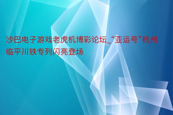 沙巴电子游戏老虎机博彩论坛_“亚运号”杭州临平川铁专列闪亮登场