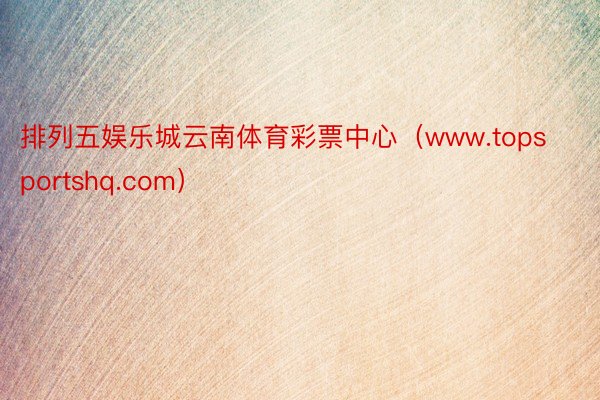 排列五娱乐城云南体育彩票中心（www.topsportshq.com）