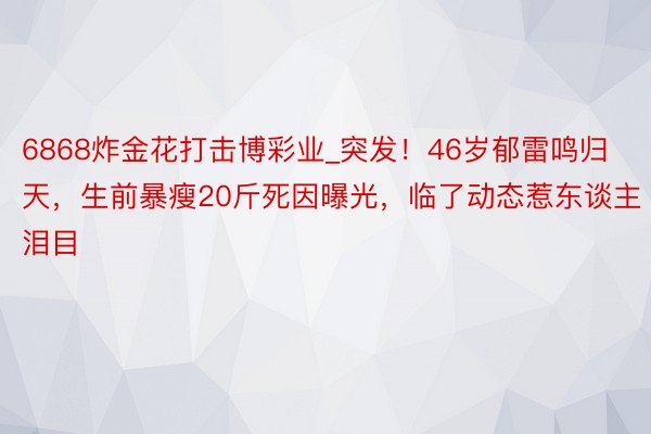 6868炸金花打击博彩业_突发！46岁郁雷鸣归天，生前暴瘦20斤死因曝光，临了动态惹东谈主泪目