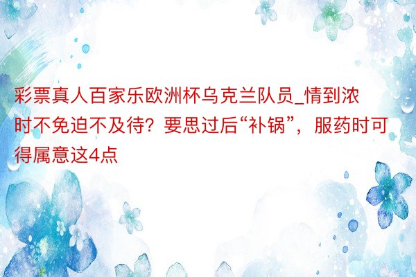 彩票真人百家乐欧洲杯乌克兰队员_情到浓时不免迫不及待？要思过后“补锅”，服药时可得属意这4点