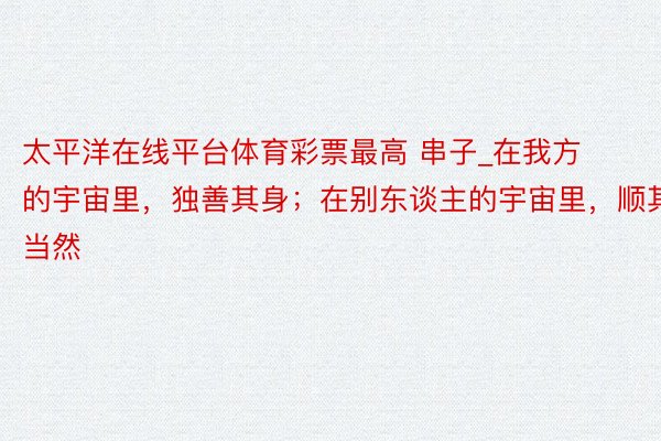 太平洋在线平台体育彩票最高 串子_在我方的宇宙里，独善其身；在别东谈主的宇宙里，顺其当然