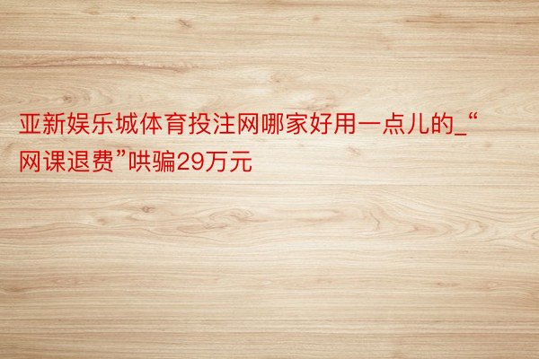 亚新娱乐城体育投注网哪家好用一点儿的_“网课退费”哄骗29万元