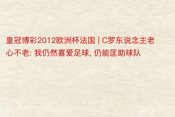 皇冠博彩2012欧洲杯法国 | C罗东说念主老心不老: 我仍然喜爱足球, 仍能匡助球队