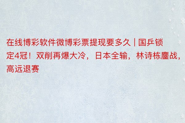 在线博彩软件微博彩票提现要多久 | 国乒锁定4冠！双削再爆大冷，日本全输，林诗栋鏖战，林高远退赛