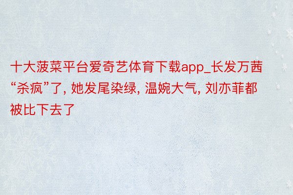 十大菠菜平台爱奇艺体育下载app_长发万茜“杀疯”了, 她发尾染绿, 温婉大气, 刘亦菲都被比下去了