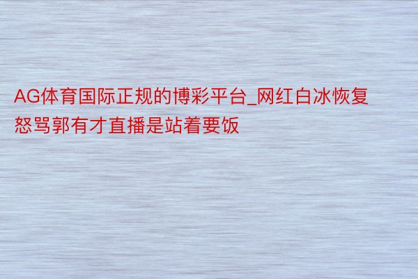 AG体育国际正规的博彩平台_网红白冰恢复怒骂郭有才直播是站着要饭