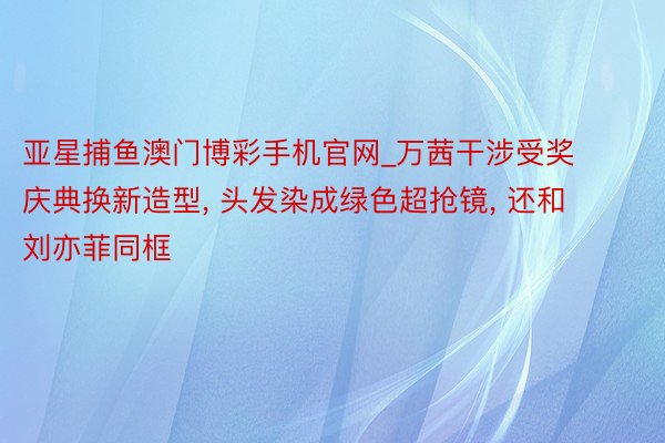 亚星捕鱼澳门博彩手机官网_万茜干涉受奖庆典换新造型, 头发染成绿色超抢镜, 还和刘亦菲同框