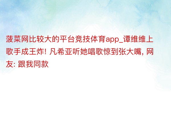 菠菜网比较大的平台竞技体育app_谭维维上歌手成王炸! 凡希亚听她唱歌惊到张大嘴, 网友: 跟我同款