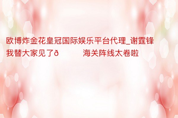 欧博炸金花皇冠国际娱乐平台代理_谢霆锋我替大家见了😎海关阵线太卷啦