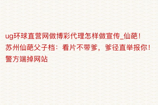 ug环球直营网做博彩代理怎样做宣传_仙葩！苏州仙葩父子档：看片不带爹，爹径直举报你！警方端掉网站