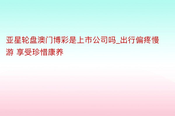 亚星轮盘澳门博彩是上市公司吗_出行偏疼慢游 享受珍惜康养