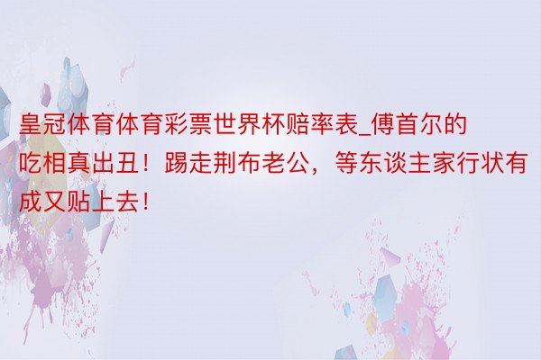 皇冠体育体育彩票世界杯赔率表_傅首尔的吃相真出丑！踢走荆布老公，等东谈主家行状有成又贴上去！