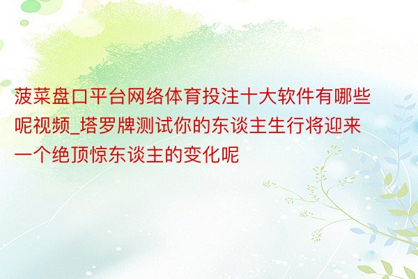 菠菜盘口平台网络体育投注十大软件有哪些呢视频_塔罗牌测试你的东谈主生行将迎来一个绝顶惊东谈主的变化呢