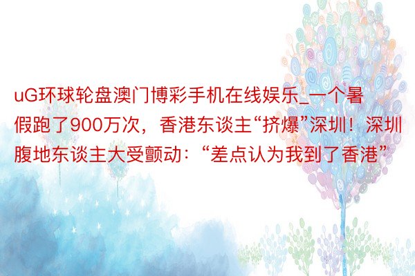 uG环球轮盘澳门博彩手机在线娱乐_一个暑假跑了900万次，香港东谈主“挤爆”深圳！深圳腹地东谈主大受颤动：“差点认为我到了香港”