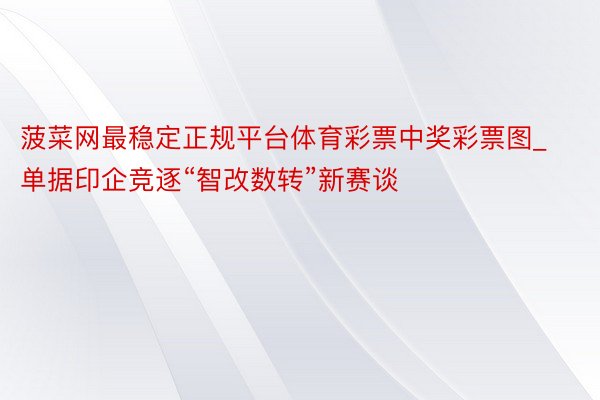 菠菜网最稳定正规平台体育彩票中奖彩票图_单据印企竞逐“智改数转”新赛谈