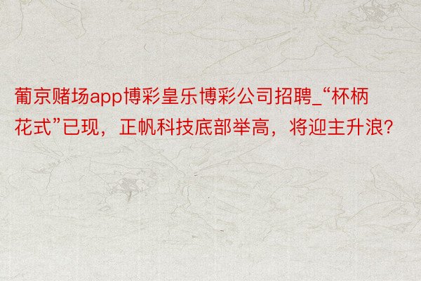 葡京赌场app博彩皇乐博彩公司招聘_“杯柄花式”已现，正帆科技底部举高，将迎主升浪？