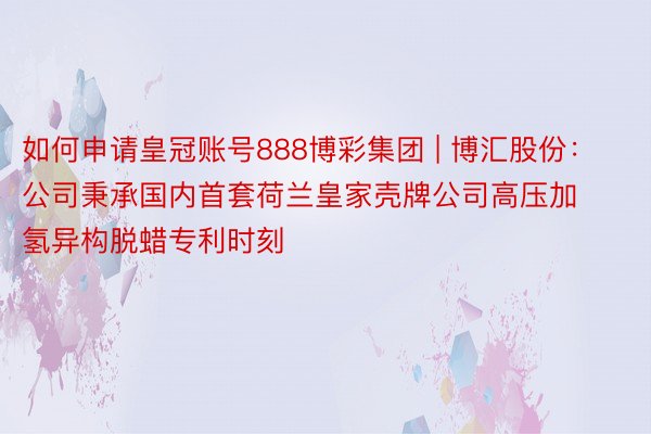 如何申请皇冠账号888博彩集团 | 博汇股份：公司秉承国内首套荷兰皇家壳牌公司高压加氢异构脱蜡专利时刻