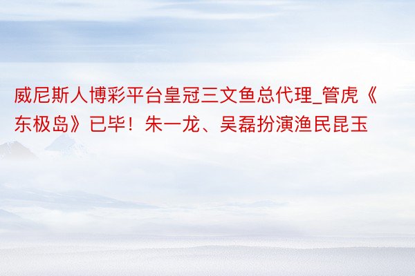 威尼斯人博彩平台皇冠三文鱼总代理_管虎《东极岛》已毕！朱一龙、吴磊扮演渔民昆玉