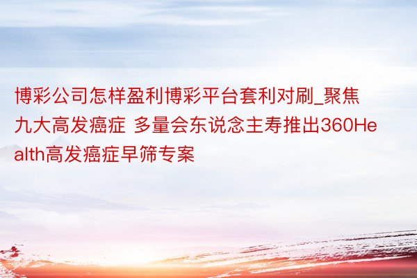 博彩公司怎样盈利博彩平台套利对刷_聚焦九大高发癌症 多量会东说念主寿推出360Health高发癌症早筛专案